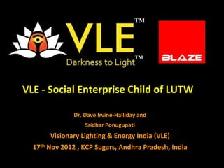 VLE - Social Enterprise Child of LUTW

               Dr. Dave Irvine-Halliday and
                   Sridhar Ponugupati
       Visionary Lighting & Energy India (VLE)
  17th Nov 2012 , KCP Sugars, Andhra Pradesh, India
 