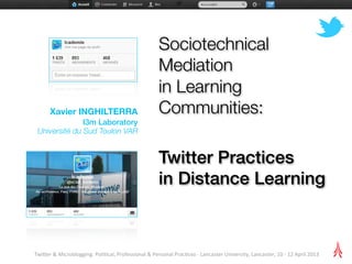 Sociotechnical
                                                                           Mediation
                                                                           in Learning
         Xavier INGHILTERRA                                                Communities:
               I3m Laboratory
 Université du Sud Toulon VAR


                                                                           Twitter Practices
                                                                           in Distance Learning



Twi$er	
  &	
  Microblogging:	
  Poli2cal,	
  Professional	
  &	
  Personal	
  Prac2ces	
  -­‐	
  Lancaster	
  University,	
  Lancaster,	
  10	
  -­‐	
  12	
  April	
  2013
 