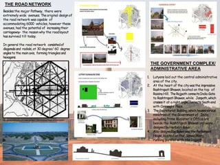 THE ROAD NETWORK
Besidesthe major Pathway, there were
extremely wide avenues. Theoriginal design of
the road network wascapable of
accommodating 6000 vehicles, however these
avenues, had the potential of increasingtheir
carriageway- the reason why the roadlayout
hassurvived till today.
In general the road network consistedof
diagonalsand radials,at 30 degree/ 60 degree
anglesto the main axis, forming trianglesand
hexagons.
http://www.archinomy.com/case-studies/1158/changing-image-of-lutyens-delhi
THE GOVERNMENT COMPLEX/
ADMINISTRATIVE AREA
1. Lutyens laid out the central administrative
area of the city.
2. At the heart of the citywasthe impressive
Rashtrapati Bhawan,located on the top of
RaisinaHill. TheRajpath connectsIndia Gate
to RashtrapatiBhawan,while Janpath,which
crossesit at a right angle,connectsSouthend
with Connaught Place.
3. TheSecretariatBuilding,which housesvarious
ministries of the Governmentof India
including Prime Minister's Office are
beside the Rashtrapati Bhawan and were
designedbyHerbert Baker.
4. Also designedbyBakerwasthe Parliament
House,located on the SansadMarg,
running parallel with theRajpath.
 