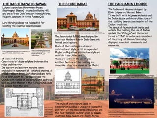 THE RASHTRAPATI BHAWAN
https://media.gqindia.com/wp
content/uploads/2015/11/rash
trapati-bhavan-9_0_0-
768x768.jpg
https://www.exploreouting.com/images/poi_im
ages/ATTR_1232_1502195265_1.jpg
Lutyen's grandiose Government House
(RashtrapatiBhawan)- located on RaisinaHill,
and one of New Delhi's major thoroughfares,
Rajpath, connects it to the Purana Qila
Lord Hardinge chosethe RaisinaHill for
locating the viceroy’s palacebecause:
It wasawell drained.
Constituted of slopesandplains between the
ridge and theriver.
Its eastern and southern margins were
studdedwith monumentsof vanished empires. A
broad crescent from Shahjahanabad and Kotla
Firoz Shah,south to Tughlaqabad and the
Qutub with tombs of Safdarjung and Lodhis as
well asJantar Mantar in the foreground could
be viewed fromthe site.
https://i.pinimg
.com/originals/
7f/80/2c/7f802
c4fa15a8686ce
ec6c1a16e8bd2
9.jpg
THE SECRETARIAT
TheSecretariat Building wasdesigned by
architect Herbert Bakerin Indo-Saracenic
Revival architecture.
Much of the building is in classical
architectural style, yet it incorporated
Mughal andRajasthani architecture style and
motifs in its architecture.
Theseare visible in the use of Jali.
Another feature of the building is a
dome-like structure known asthe Chatri.
https://c8.alamy.com/comp/FB23XY/india-secretariat-building-in-new-delhi-FB23XY.jpg
Thestyle of architecture used in
Secretariat Building is unique to RaisinaHill.
In front of the main gatesonbuildings are
the four "dominion columns",given by Canada,
Australia, New Zealand and South Africa.
https://cdn9.dissolve.com/p/D256
_37_337/D256_37_337_1200.jpg
http://simonfieldhouse.com/wp-
content/uploads/2016/05/Secretariat-
Building-New-Delhi-elevation-
1024x992.jpg
THE PARLIAMENT HOUSE
TheParliament Houswas designed by
Edwin LutyensandHerbert Baker.
It wasbuilt with indigenousmaterials and
by Indian labour and the architecture of
the building bears aclose imprint of the
Indian tradition.
Thelayout of fountainsboth inside and
outside the building, the useof Indian
symbols,the "Chhajjas” and the varied
forms of "Jali" in marble are reminders
of the story of the craftsmanship
displayed in ancient monuments and
memorials.
http://1.bp.blogspot.com/-
9e7ewl2XDBk/VEUHBNcQOTI/AAAAAAAAGv4/5yUpbZgGtmc/s1600/Parliament
%2BHouse%2BSansad%2BBhavan%2BDelhi%2BPixelated%2BMemories%2BSahil
%2BAhuja%2B(5).jpg
https://reliableacademy.com/assets/media/upload/current-affairs/parliament-
passes-indian-institute-of-petroleum--energy-bill-2017/indian-parliment.jpg
 