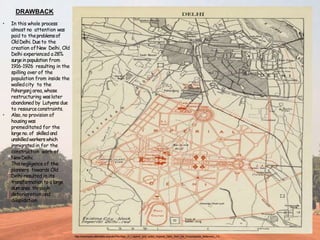 • In this whole process
almost no attention was
paid to theproblemsof
OldDelhi. Dueto the
creation ofNew Delhi, Old
Delhi experienced a28%
surgein population from
1916-1926 resulting in the
spilling over of the
population from inside the
walledcity to the
Paharganj area, whose
restructuring waslater
abandoned by Lutyens due
to resourceconstraints.
• Also, no provision of
housing was
premeditated for the
large no. of skilled and
unskilledworkerswhich
immigrated in for the
construction work of
NewDelhi.
• This negligence of the
planners towards Old
Delhi resulted in its
transformation to a large
slumarea through
deterioration and
dilapidation.
DRAWBACK
http://commons.wikimedia.org/wiki/File:Map_of_Lutyens'_proj ected_Imperial_Delhi,_from_the_Encyclopedia_Britannica,_11t
 