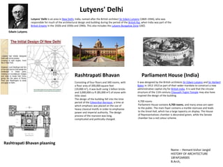 Lutyens' Delhi is an area in New Delhi, India, named after the British architect Sir Edwin Lutyens (1869–1944), who was
responsible for much of the architectural design and building during the period of the British Raj, when India was part of the
British Empire in the 1920s and 1930s and 1940s. This also includes the Lutyens Bungalow Zone (LBZ).
Lutyens' Delhi
Edwin Lutyens
it was designed by the British architects Sir Edwin Lutyens and Sir Herbert
Baker in 1912-1913 as part of their wider mandate to construct a new
administrative capital city for British India. It is said that the circular
structure of the 11th-century Chausath Yogini Temple may also have
inspired the design of the building.
Parliament House (India)
4,700 rooms
Parliament House contains 4,700 rooms, and many areas are open
to the public. The main foyer contains a marble staircase and leads
to the Great Hall, which has a large tapestry on display. The House
of Representatives chamber is decorated green, while the Senate
chamber has a red colour scheme.
Consisting of four floors and 340 rooms, with
a floor area of 200,000 square feet
(19,000 m2), it was built using 1 billion bricks
and 3,000,000 cu ft (85,000 m3) of stone with
little steel.
The design of the building fell into the time
period of the Edwardian Baroque, a time at
which emphasis was placed on the use of
heavy classical motifs in order to emphasise
power and imperial authority. The design
process of the mansion was long,
complicated and politically charged.
Rashtrapati Bhavan
Rashtrapati Bhavan plaaning
Name :- Hemant kishor Jangid
HISTORY OF ARCHITECTURE
18FAP2AR005
B.Arch,
 