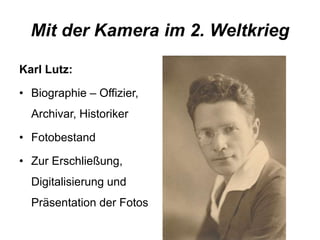Mit der Kamera im 2. Weltkrieg 
Karl Lutz: 
• Biographie – Offizier, 
Archivar, Historiker 
• Fotobestand 
• Zur Erschließung, 
Digitalisierung und 
Präsentation der Fotos 
 