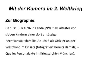 Mit der Kamera im 2. Weltkrieg 
Zur Biographie: 
Geb. 31. Juli 1896 in Landau/Pfalz als ältestes von 
sieben Kindern einer dort ansässigen 
Rechtsanwaltsfamilie. Ab 1916 als Offizier an der 
Westfront im Einsatz (fotografiert bereits damals) – 
Quelle: Personalakte im Kriegsarchiv (München). 
 