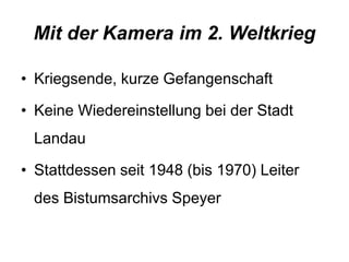 Mit der Kamera im 2. Weltkrieg 
• Kriegsende, kurze Gefangenschaft 
• Keine Wiedereinstellung bei der Stadt 
Landau 
• Stattdessen seit 1948 (bis 1970) Leiter 
des Bistumsarchivs Speyer 
 