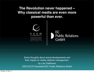 The Revolution never happened –
                        Why classical media are even more
                               powerful than ever.




                           Some thoughts about actual developments and
                            their impact on media relations management.
                                          by Lutz Cleffmann
                          CEO ECCO Düsseldorf/EC Public Relations GmbH
Dienstag, 19. März 13
 