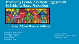 Promoting Community Wide Engagement
in Evidence-Based Prevention
It Takes More than a Village
Judith Carta, Ph.D.
Juniper Gardens Children’s Project
University of Kansas
2019 John R. Lutzker Lecture
Georgia State University
School of Public Health
Atlanta, Georgia
September 9, 2019
 