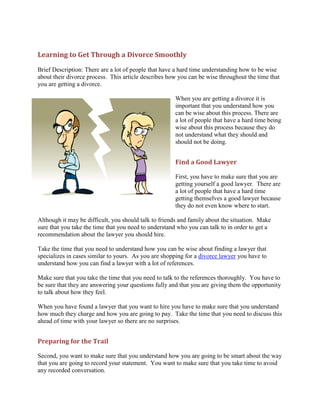 Learning to Get Through a Divorce Smoothly
Brief Description: There are a lot of people that have a hard time understanding how to be wise
about their divorce process. This article describes how you can be wise throughout the time that
you are getting a divorce.

                                                      When you are getting a divorce it is
                                                      important that you understand how you
                                                      can be wise about this process. There are
                                                      a lot of people that have a hard time being
                                                      wise about this process because they do
                                                      not understand what they should and
                                                      should not be doing.


                                                      Find a Good Lawyer

                                                      First, you have to make sure that you are
                                                      getting yourself a good lawyer. There are
                                                      a lot of people that have a hard time
                                                      getting themselves a good lawyer because
                                                      they do not even know where to start.

Although it may be difficult, you should talk to friends and family about the situation. Make
sure that you take the time that you need to understand who you can talk to in order to get a
recommendation about the lawyer you should hire.

Take the time that you need to understand how you can be wise about finding a lawyer that
specializes in cases similar to yours. As you are shopping for a divorce lawyer you have to
understand how you can find a lawyer with a lot of references.

Make sure that you take the time that you need to talk to the references thoroughly. You have to
be sure that they are answering your questions fully and that you are giving them the opportunity
to talk about how they feel.

When you have found a lawyer that you want to hire you have to make sure that you understand
how much they charge and how you are going to pay. Take the time that you need to discuss this
ahead of time with your lawyer so there are no surprises.


Preparing for the Trail

Second, you want to make sure that you understand how you are going to be smart about the way
that you are going to record your statement. You want to make sure that you take time to avoid
any recorded conversation.
 