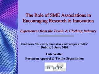 The Role of SME Associations in Encouraging Research & Innovation Experiences from the Textile & Clothing Industry  Conference “ Research, Innovation and European SMEs” Dublin, 3 June 2004 Lutz Walter European Apparel & Textile Organisation 