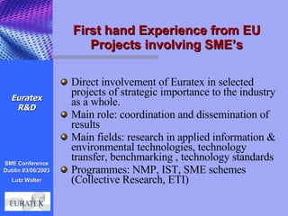 First hand Experience from EU Projects involving SME’s Direct involvement of Euratex in selected projects of strategic importance to the industry as a whole. Main role: coordination and dissemination of results Main fields: research in applied information & environmental technologies, technology transfer, benchmarking , technology standards Programmes: NMP, IST, SME schemes (Collective Research, ETI) Euratex R&D 