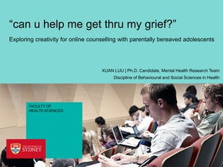 “can u help me get thru my grief?”
Exploring creativity for online counselling with parentally bereaved adolescents

XUAN LUU | Ph.D. Candidate, Mental Health Research Team
Discipline of Behavioural and Social Sciences in Health

FACULTY OF
HEALTH SCIENCES

 