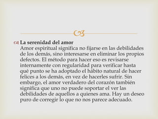
 La serenidad del amor
Amor espiritual significa no fijarse en las debilidades
de los demás, sino interesarse en eliminar los propios
defectos. El método para hacer eso es revisarse
internamente con regularidad para verificar hasta
qué punto se ha adoptado el hábito natural de hacer
felices a los demás, en vez de hacerles sufrir. Sin
embargo, el amor verdadero del corazón también
significa que uno no puede soportar el ver las
debilidades de aquellos a quienes ama. Hay un deseo
puro de corregir lo que no nos parece adecuado.
 
