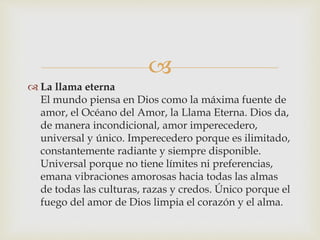 
 La llama eterna
El mundo piensa en Dios como la máxima fuente de
amor, el Océano del Amor, la Llama Eterna. Dios da,
de manera incondicional, amor imperecedero,
universal y único. Imperecedero porque es ilimitado,
constantemente radiante y siempre disponible.
Universal porque no tiene límites ni preferencias,
emana vibraciones amorosas hacia todas las almas
de todas las culturas, razas y credos. Único porque el
fuego del amor de Dios limpia el corazón y el alma.
 
