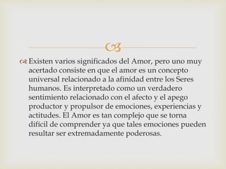 
 Existen varios significados del Amor, pero uno muy
acertado consiste en que el amor es un concepto
universal relacionado a la afinidad entre los Seres
humanos. Es interpretado como un verdadero
sentimiento relacionado con el afecto y el apego
productor y propulsor de emociones, experiencias y
actitudes. El Amor es tan complejo que se torna
difícil de comprender ya que tales emociones pueden
resultar ser extremadamente poderosas.
 