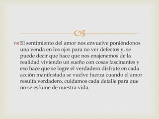 
 El sentimiento del amor nos envuelve poniéndonos
una venda en los ojos para no ver defectos y, se
puede decir que hace que nos enajenemos de la
realidad viviendo un sueño con cosas fascinantes y
eso hace que se logre el verdadero disfrute en cada
acción manifestada se vuelve fuerza cuando el amor
resulta verdadero, cuidamos cada detalle para que
no se esfume de nuestra vida.
 