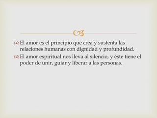 
 El amor es el principio que crea y sustenta las
relaciones humanas con dignidad y profundidad.
 El amor espiritual nos lleva al silencio, y éste tiene el
poder de unir, guiar y liberar a las personas.
 
