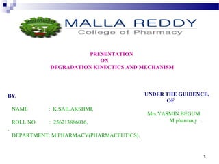 1 
PRESENTATION 
ON 
DEGRADATION KINECTICS AND MECHANISM 
BY, 
NAME : K.SAILAKSHMI, 
ROLL NO : 256213886016, 
, 
DEPARTMENT: M.PHARMACY(PHARMACEUTICS). 
UNDER THE GUIDENCE, 
OF 
Mrs.YASMIN BEGUM 
M.pharmacy. 
 