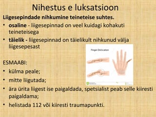 Nihestus e luksatsioon
Liigesepindade nihkumine teineteise suhtes.
• osaline - liigesepinnad on veel kuidagi kohakuti
teineteisega
• täielik - liigesepinnad on täielikult nihkunud välja
liigesepesast
ESMAABI:
• külma peale;
• mitte liigutada;
• ära ürita liigest ise paigaldada, spetsialist peab selle kiiresti
paigaldama;
• helistada 112 või kiiresti traumapunkti.
 