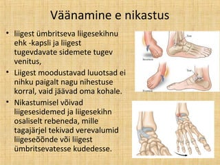 Väänamine e nikastus
• liigest ümbritseva liigesekihnu
ehk -kapsli ja liigest
tugevdavate sidemete tugev
venitus,
• Liigest moodustavad luuotsad ei
nihku paigalt nagu nihestuse
korral, vaid jäävad oma kohale.
• Nikastumisel võivad
liigesesidemed ja liigesekihn
osaliselt rebeneda, mille
tagajärjel tekivad verevalumid
liigeseõõnde või liigest
ümbritsevatesse kudedesse.
 