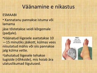 Väänamine e nikastus
ESMAABI
• Kannatanu pannakse istuma või
lamama
jäse tõstetakse veidi kõrgemale
(padjale).
•Väänatud liigesele asetatakse 10
—15 minutiks jääkott, külmas vees
niisutatud mähis või siis pannakse
jalg külma vette.
•Jahutatud liigesele tehakse
tugiside (rõhkside), mis hoiab ära
ulatuslikumad liigutused.
 