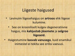 Liigeste haigused
• Levinuim liigesehaigus on artroos ehk liigese
kulumine.
• See on krooniliselt kulgev degeneratiivne
haigus, mis kahjustab jäsemete ja selgroo
liigeseid.
• Haigestumine kasvab vanusega, kuid enamikul
inimestel ei tekita see erilisi vaevusi.
 
