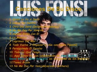 Canciones De Su Disco 1  Quien Le Va A Decir 2  Llueve Por Dentro 3  Otro Día Será (Desencontrandonos) 4  No Me Doy Por Vencido 5  Aunque Estés Con El 6  La Mentira 7  Lágrimas Del Mar 8  Todo Vuelve A Empezar  (a dúo con Laura Pausini) 9  Persiguiendo El Paraíso 10  Todo Lo Que Tengo 11  Aquí Estoy Yo  (con colaboración de  Alex Syntek ,  David Bisbal  y  Noel Schajris , ex integrante de Sin Bandera) 12 Tienes Razón 13  No Me Doy Por Vencido (version ranchera) 