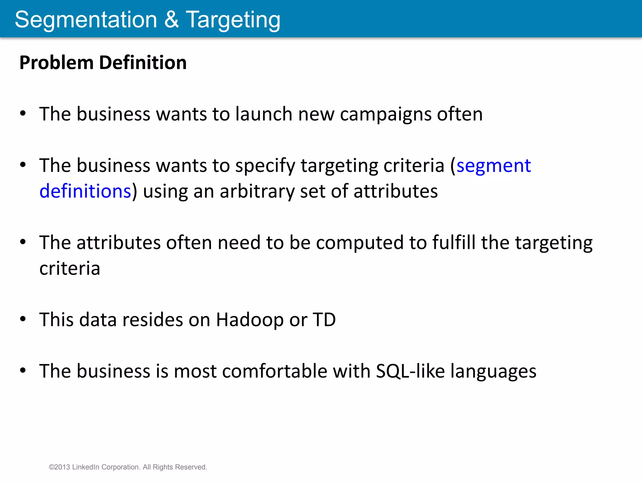 Segmentation & Targeting ©2013 LinkedIn Corporation. All Rights Reserved. Problem Definition • The business wants to launch new campaigns often • The business wants to specify targeting criteria (segment definitions) using an arbitrary set of attributes • The attributes often need to be computed to fulfill the targeting criteria • This data resides on Hadoop or TD • The business is most comfortable with SQL-like languages 