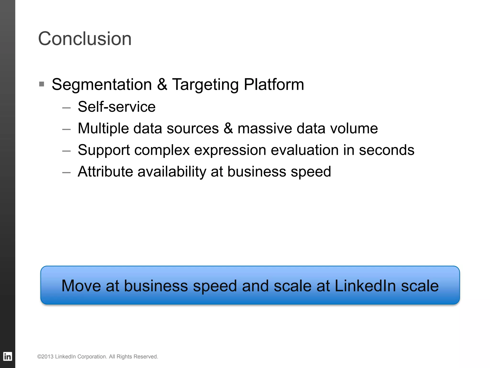 Conclusion ©2013 LinkedIn Corporation. All Rights Reserved. Move at business speed and scale at LinkedIn scale  Segmentation & Targeting Platform – Self-service – Multiple data sources & massive data volume – Support complex expression evaluation in seconds – Attribute availability at business speed 