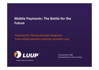 Mobile Payments: The Battle for the
       Future


        Presented by Thomas Bostrøm Jørgensen
        From mobile payments solutions provider Luup




                                           26 November 2009
                                           Financial Services Club, London
          Mobile Payment Solutions
© 2009 Luup                                                                  1
 