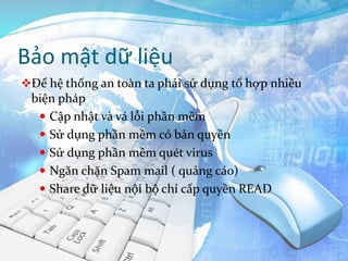 Bảo mật dữ liệu
Để hệ thống an toàn ta phải sử dụng tổ hợp nhiều
biện pháp
 Cập nhật và vá lỗi phần mềm
 Sử dụng phần mềm có bản quyền
 Sử dụng phần mềm quét virus
 Ngăn chặn Spam mail ( quảng cáo)
 Share dữ liệu nội bộ chỉ cấp quyền READ
 