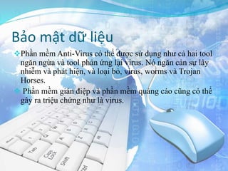 Bảo mật dữ liệu
Phần mềm Anti-Virus có thể được sử dụng như cả hai tool
ngăn ngừa và tool phản ứng lại virus. Nó ngăn cản sự lây
nhiễm và phát hiện, và loại bỏ, virus, worms và Trojan
Horses.
 Phần mềm gián điệp và phần mềm quảng cáo cũng có thể
gây ra triệu chứng như là virus.
 