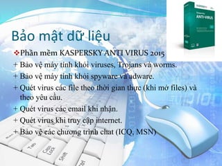 Bảo mật dữ liệu
Phần mềm KASPERSKY ANTI VIRUS 2015
+ Bảo vệ máy tính khỏi viruses, Trojans và worms.
+ Bảo vệ máy tính khỏi spyware và adware.
+ Quét virus các file theo thời gian thực (khi mở files) và
theo yêu cầu.
+ Quét virus các email khi nhận.
+ Quét virus khi truy cập internet.
+ Bảo vệ các chương trình chat (ICQ, MSN)
 