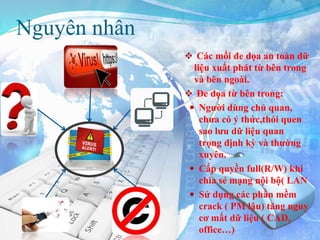 Nguyên nhân
 Các mối đe dọa an toàn dữ
liệu xuất phát từ bên trong
và bên ngoài.
 Đe dọa từ bên trong:
 Người dùng chủ quan,
chưa có ý thức,thói quen
sao lưu dữ liệu quan
trọng định kỳ và thường
xuyên.
 Cấp quyền full(R/W) khi
chia sẻ mạng nội bộ( LAN
 Sử dụng các phần mềm
crack ( PM lậu) tăng nguy
cơ mất dữ liệu ( CAD,
office…)
 