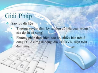 Giải Pháp
 Sao lưu dữ liệu
• Thường xuyên/ định kỳ sao lưu dữ liệu quan trọng (
các dự án đã xong)
• Phương pháp thực hiện: sao lưu nhiều bản trên ổ
cứng PC, ổ cứng di động, đĩa CD/DVD, điện toán
đám mây.
 