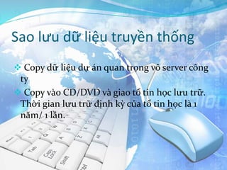 Sao lưu dữ liệu truyền thống
 Copy dữ liệu dự án quan trọng vô server công
ty
 Copy vào CD/DVD và giao tổ tin học lưu trữ.
Thời gian lưu trữ định kỳ của tổ tin học là 1
năm/ 1 lần.
 