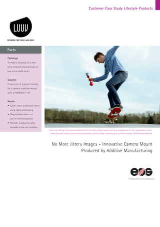 Customer Case Study Lifestyle Products
Facts
Jitter-free filming: the precision mechanics in the LUUV camera mount not only compensate for the cameraman‘s move-
ments but also balance out external movements, such as those caused by gusts of wind (source: LUUV Forward GmbH).
No More Jittery Images – Innovative Camera Mount
Produced by Additive Manufacturing
Challenge
To make a housing for a low-
price engineering prototype or
low-price small series.
Solution
Production of a jacket housing
for a camera stabilizer mount
with a FORMIGA P 110.
Results
•	Faster: short production times
using rapid prototyping
•	Requirement-oriented:
just-in-time production
•	Flexible: production also
possible in low run numbers
 