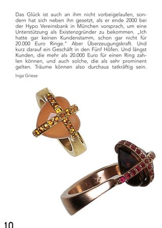 Das Glück ist auch an ihm nicht vorbeigelaufen, son-
dern hat sich neben ihn gesetzt, als er ende 2000 bei
der Hypo Vereinsbank in München vorsprach, um eine
Unterstützung als Existenzgründer zu bekommen. „Ich
hatte gar keinen Kundenstamm, schon gar nicht für
20.000 Euro Ringe.“ Aber Überzeugungskraft. Und
kurz darauf ein Geschäft in den Fünf Höfen. Und längst
Kunden, die mehr als 20.000 Euro für einen Ring zah-
len können, und auch solche, die als sehr prominent
gelten. Träume können also durchaus tatkräftig sein.
Inga Griese
 