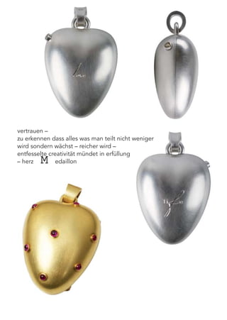 vertrauen –
zu erkennen dass alles was man teilt nicht weniger
wird sondern wächst – reicher wird –
entfesselte creativität mündet in erfüllung
– herzMedaillon
 