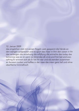 12. Januar 2009
das engelchen sitzt mit seinen ﬂügeln weit gespannt die hände an
den wangen aufgestützt und es spürt das meer in Ihm den ozean in Ihr
das verlangen die anziehung die erfüllung die wünsche das today das
tomorrow was es ist wenn es tönendes all once and ﬁrst last and eve-
rything Er erinnert sich als Er bei Ihr war und sie standen zusammen
an fenstern zucker und kaffee in der nase das meer ganz tief und ohne
oberﬂäche himmelhoch
 