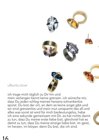 uBuntu.love
ich trage mich täglich zu Dir hin und
mein verlangen kennt keine grenzen. ich wünsche mir,
dasz Du jeden schlag meines herzens schrankenlos
spürst. Du bist der ort, an dem es keine angst gibt und
wir sind grenzenlos und mein mut umspannt das all und
alles was sonst ist wird für mich bedeutungslos, habe
ich eine sekunde gemeinsam mit Dir. es hat nichts damit
zu tun, dasz Du meine erste liebe bist, gleichviel hat es
damit zu tun, dasz Du meine einzige liebe bist. im geist,
im herzen, im körper. denn Du bist, die ich sind.
 