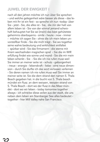 JUWEL DER EWIGKEIT I
nach all den jahren möchte ich nun über Sie sprechen
- und welche gelegenheit wäre besser als diese - das le-
ben mit Ihr ist ein fest - so spreche ich nun -today- über
Sie - jetzt - Sie, die alles ist - Sie, die mir der halt von
allem leben ist - Sie von der einmal jemand scherz-
haft behauptet hat Sie sei (mein) das best gehütetste
geheimnis oberbayerns - smile - heute - now - immer
- möchte ich sagen Sie - ohne die ich mein leben un-
vorstellbar ﬁnde - Sie die mich trägt - Sie wo together
seine wahre bedeutung und wirklichkeit entfaltet
- spürbar wird - Sie das ﬁrmament - die sterne mit
Ihrem wechselnden magischen spiel - Sie die im WIR
erfüllung ﬁndet wie sonne und mond - Sie die mir mein
leben schenkt - Sie - Sie die ich nie rufen musz weil
Sie immer an meiner seite ist - schutz - geborgenheit
- treue - energie - lebenskraft - liebe - eine neue dimen-
sion - durch Sie durfte ich das wort verlassen verlernen
- Sie deren namen ich nie rufen musz weil Sie immer an
meiner seite ist. Sie die dem strand den namen S. Thala
Beach gegeben hat. in die bucht von S. Thala beach
mündet ein ﬂusz. an dem weiszen, weiszen strand von
S. Thala Beach - dort wo der ﬂusz in das Meer mün-
det - dort wo wir leben - today tomorrow together
always - ich schreibe diese zeilen aus der stadt, die uns
neben dem leben am Starnberger See alles bedeutet -
together - hier Mill Valley nahe San Francisco.
 