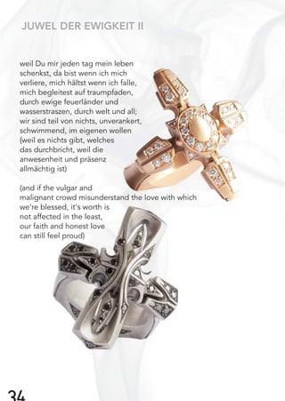 weil Du mir jeden tag mein leben
schenkst, da bist wenn ich mich
verliere, mich hältst wenn ich falle,
mich begleitest auf traumpfaden,
durch ewige feuerländer und
wasserstraszen, durch welt und all;
wir sind teil von nichts, unverankert,
schwimmend, im eigenen wollen
{weil es nichts gibt, welches
das durchbricht, weil die
anwesenheit und präsenz
allmächtig ist)
(and if the vulgar and
malignant crowd misunderstand the love with which
we‘re blessed, it‘s worth is
not affected in the least,
our faith and honest love
can still feel proud)
JUWEL DER EWIGKEIT II
 