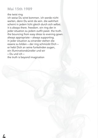 Mai 15th 1989
the twist ring
ich weisz Du wirst kommen. ich werde nicht
warten, denn Du wirst da sein. die wahrheit
scheint in jedem licht gleich durch sich selbst.
it is always there. freedom. ein ring der in
jeder situation zu jedem outﬁt passt. the truth.
the bouncing from easy dress to evening gown.
always appropriate – always supporting.
in jeder situation zu einander stehen die
essenz zu bilden – der ring schmückt Dich –
er hebt Dich an seine funkelnden augen,
ein illuminationskünstler und wir
– Du und ich –
the truth is beyond imagination
 