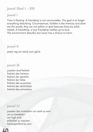 jewel I
Time is ﬂeeting. A friendship is not commutable. The goal is to forget
everything disturbing. Circumstances. Golden is the memory and silver
are the words; they are not yellow or grey because they are solid;
metals. A friendship, a true friendship nestles up to love.
The environment disturbs; but never has a chance to harm.
jewel II
jeden tag ein stück vom glück
jewel III
juwelen sind freiheit
freiheit des herzens
freiheit der sprache
freiheit der liebe
freiheit des wunsches
freiheit der zärtlichkeit
freiheit des schenkens
jewel IV
juwelen die innehalten um stark zu sein
um zu bestehen
um high end
erfahrbar zu machen
herzergreifend zu sein
jewel ﬁbel I – XIII
 