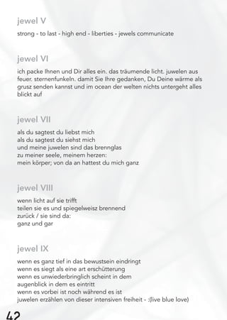 jewel V
strong - to last - high end - liberties - jewels communicate
jewel VI
ich packe Ihnen und Dir alles ein. das träumende licht. juwelen aus
feuer. sternenfunkeln. damit Sie Ihre gedanken, Du Deine wärme als
grusz senden kannst und im ocean der welten nichts untergeht alles
blickt auf
jewel VII
als du sagtest du liebst mich
als du sagtest du siehst mich
und meine juwelen sind das brennglas
zu meiner seele, meinem herzen:
mein körper; von da an hattest du mich ganz
jewel VIII
wenn licht auf sie trifft
teilen sie es und spiegelweisz brennend
zurück / sie sind da:
ganz und gar
jewel IX
wenn es ganz tief in das bewustsein eindringt
wenn es siegt als eine art erschütterung
wenn es unwiederbringlich scheint in dem
augenblick in dem es eintritt
wenn es vorbei ist noch während es ist
juwelen erzählen von dieser intensiven freiheit - :(live blue love)
 