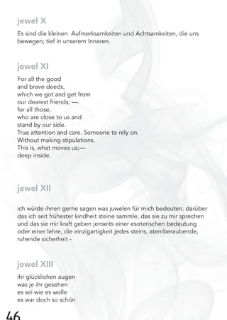 jewel X
Es sind die kleinen Aufmerksamkeiten und Achtsamkeiten, die uns
bewegen; tief in unserem Inneren.
jewel XI
For all the good
and brave deeds,
which we got and get from
our dearest friends; —.
for all those,
who are close to us and
stand by our side.
True attention and care. Someone to rely on.
Without making stipulations.
This is, what moves us;—
deep inside.
jewel XII
ich würde ihnen gerne sagen was juwelen für mich bedeuten. darüber
das ich seit frühester kindheit steine sammle, das sie zu mir sprechen
und das sie mir kraft geben jenseits einer esoterischen bedeutung
oder einer lehre, die einzigartigkeit jedes steins, atemberaubende,
ruhende sicherheit -
jewel XIII
ihr glücklichen augen
was je ihr gesehen
es sei wie es wolle
es war doch so schön
 