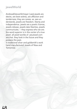 jewelWorld
AndreasEstevanSchreyer (.aes) jewels are
desire, are best wishes, are affection and
tenderness: they are caress. as .aes un-
derstands, jewels are freedom, liberty and
independence. jewels are a poetic license,
jewels release, jewels take liberties, jewels
communicate; -- they express who we are.
the word superior is in the center of a true
jewel. all jewel worlds of .aesJewel.com
are that. they look in the future and they
possess the past.
in traditional silver and goldsmith`s work
hand manufactured Jewels of Now and
Tomorrow.
 