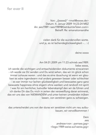 for ever II
Von: „((xxxxx))“ <mail@xxxxx.de>
Datum: 4. Januar 2009 14:23:24 MEZ
An: aes1989 <aes1989@GeträumteTaten.com>
Betreff: Re: emanationssnähe
vielen dank für die wundervollen worte.
und ja, es ist lachendeglückseeligkeit -... :-)
deine xxxxx
Am 04.01.2009 um 11:23 schrieb aes1989:
liebe xxxxx,
ich werde die wichtigen und entsacheidenden dokumente einscannen
- ich werde sie Dir senden und Du wirst sehen, das wir im glück schon
immer zuhause waren : und das es eine täuschung ist wenn wir glau-
ben es wäre irgendwann mal anders gewesen besser oder schlechter
: es war immer nur lachen glückseeligkeit und bewusztes ganz ganz
bewuszte happiness ohne zögern ohne wanken und randvoll mit spirit
! was für ein herrlicher, lustvoller lebenskampf den wir da führen und
ich danke Dir das Du mich in zeiten der verzweiﬂung daran erinnerst,
das wir uns das von NIEMANDEM und unter keinen umständen trüben
lassen, von zerstören ganz zu schweigen.
das unterscheidet uns von der duras wir zerstören nicht um neu aufzu-
bauen, wir vervollkommnen !
Dein
.aes
.andreas<von : parnass.jpg>
<logo-1989-weiss-auf-weiss.jpg>
 