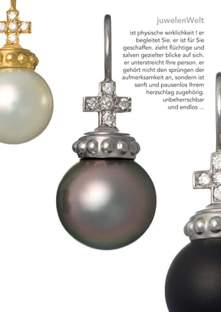juwelenWelt
ist physische wirklichkeit ! er
begleitet Sie. er ist für Sie
geschaffen. zieht ﬂüchtige und
salven gezielter blicke auf sich.
er unterstreicht Ihre person. er
gehört nicht den sprüngen der
aufmerksamkeit an, sondern ist
sanft und pausenlos Ihrem
herzschlag zugehörig.
unbeherrschbar
und endlos ...
 