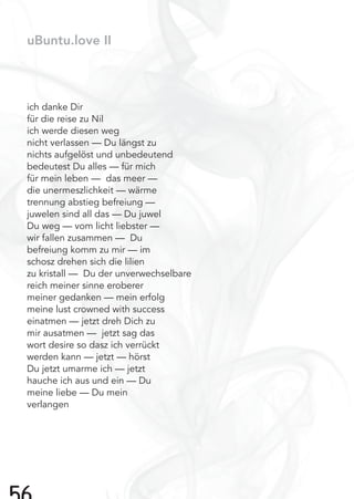 uBuntu.love II
ich danke Dir
für die reise zu Nil
ich werde diesen weg
nicht verlassen — Du längst zu
nichts aufgelöst und unbedeutend
bedeutest Du alles — für mich
für mein leben — das meer —
die unermeszlichkeit — wärme
trennung abstieg befreiung —
juwelen sind all das — Du juwel
Du weg — vom licht liebster —
wir fallen zusammen — Du
befreiung komm zu mir — im
schosz drehen sich die lilien
zu kristall — Du der unverwechselbare
reich meiner sinne eroberer
meiner gedanken — mein erfolg
meine lust crowned with success
einatmen — jetzt dreh Dich zu
mir ausatmen — jetzt sag das
wort desire so dasz ich verrückt
werden kann — jetzt — hörst
Du jetzt umarme ich — jetzt
hauche ich aus und ein — Du
meine liebe — Du mein
verlangen
 